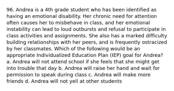 96. Andrea is a 4th grade student who has been identified as having an emotional disability. Her chronic need for attention often causes her to misbehave in class, and her emotional instability can lead to loud outbursts and refusal to participate in class activities and assignments. She also has a marked difficulty building relationships with her peers, and is frequently ostracized by her classmates. Which of the following would be an appropriate Individualized Education Plan (IEP) goal for Andrea? a. Andrea will not attend school if she feels that she might get into trouble that day b. Andrea will raise her hand and wait for permission to speak during class c. Andrea will make more friends d. Andrea will not yell at other students