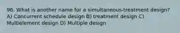 96. What is another name for a simultaneous-treatment design? A) Concurrent schedule design B) treatment design C) Multielement design D) Multiple design