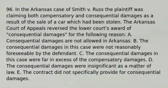 96. In the Arkansas case of Smith v. Russ the plaintiff was claiming both compensatory and consequential damages as a result of the sale of a car which had been stolen. The Arkansas Court of Appeals reversed the lower court's award of "consequential damages" for the following reason: A. Consequential damages are not allowed in Arkansas. B. The consequential damages in this case were not reasonably foreseeable by the defendant. C. The consequential damages in this case were far in excess of the compensatory damages. D. The consequential damages were insignificant as a matter of law. E. The contract did not specifically provide for consequential damages.