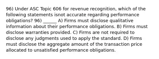 96) Under ASC Topic 606 for revenue recognition, which of the following statements isnot accurate regarding performance obligations? 96) ______ A) Firms must disclose qualitative information about their performance obligations. B) Firms must disclose warranties provided. C) Firms are not required to disclose any judgments used to apply the standard. D) Firms must disclose the aggregate amount of the transaction price allocated to unsatisfied performance obligations.