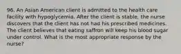 96. An Asian American client is admitted to the health care facility with hypoglycemia. After the client is stable, the nurse discovers that the client has not had his prescribed medicines. The client believes that eating saffron will keep his blood sugar under control. What is the most appropriate response by the nurse?