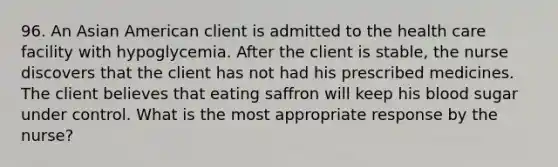 96. An Asian American client is admitted to the health care facility with hypoglycemia. After the client is stable, the nurse discovers that the client has not had his prescribed medicines. The client believes that eating saffron will keep his blood sugar under control. What is the most appropriate response by the nurse?