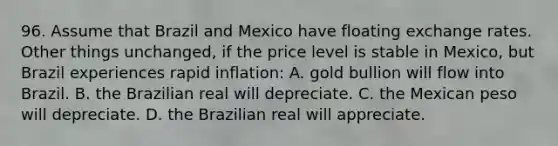 96. Assume that Brazil and Mexico have floating exchange rates. Other things unchanged, if the price level is stable in Mexico, but Brazil experiences rapid inflation: A. gold bullion will flow into Brazil. B. the Brazilian real will depreciate. C. the Mexican peso will depreciate. D. the Brazilian real will appreciate.