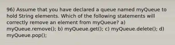 96) Assume that you have declared a queue named myQueue to hold String elements. Which of the following statements will correctly remove an element from myQueue? a) myQueue.remove(); b) myQueue.get(); c) myQueue.delete(); d) myQueue.pop();