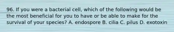 96. If you were a bacterial cell, which of the following would be the most beneficial for you to have or be able to make for the survival of your species? A. endospore B. cilia C. pilus D. exotoxin