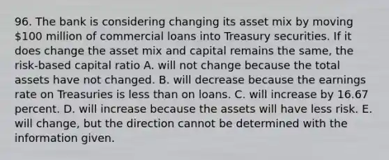 96. The bank is considering changing its asset mix by moving 100 million of commercial loans into Treasury securities. If it does change the asset mix and capital remains the same, the risk-based capital ratio A. will not change because the total assets have not changed. B. will decrease because the earnings rate on Treasuries is less than on loans. C. will increase by 16.67 percent. D. will increase because the assets will have less risk. E. will change, but the direction cannot be determined with the information given.