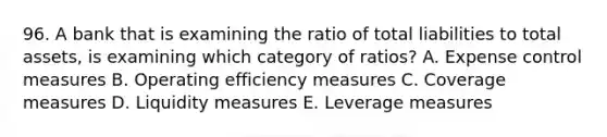 96. A bank that is examining the ratio of total liabilities to total assets, is examining which category of ratios? A. Expense control measures B. Operating efficiency measures C. Coverage measures D. Liquidity measures E. Leverage measures