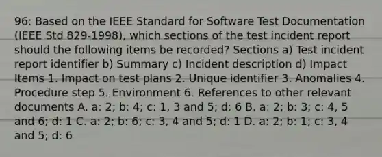 96: Based on the IEEE Standard for Software Test Documentation (IEEE Std 829-1998), which sections of the test incident report should the following items be recorded? Sections a) Test incident report identifier b) Summary c) Incident description d) Impact Items 1. Impact on test plans 2. Unique identifier 3. Anomalies 4. Procedure step 5. Environment 6. References to other relevant documents A. a: 2; b: 4; c: 1, 3 and 5; d: 6 B. a: 2; b: 3; c: 4, 5 and 6; d: 1 C. a: 2; b: 6; c: 3, 4 and 5; d: 1 D. a: 2; b: 1; c: 3, 4 and 5; d: 6