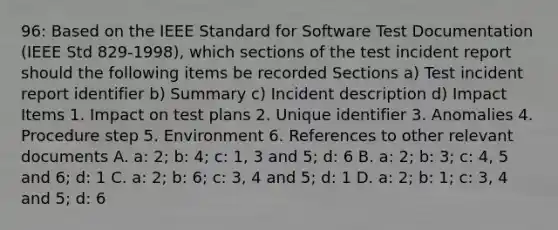 96: Based on the IEEE Standard for Software Test Documentation (IEEE Std 829-1998), which sections of the test incident report should the following items be recorded Sections a) Test incident report identifier b) Summary c) Incident description d) Impact Items 1. Impact on test plans 2. Unique identifier 3. Anomalies 4. Procedure step 5. Environment 6. References to other relevant documents A. a: 2; b: 4; c: 1, 3 and 5; d: 6 B. a: 2; b: 3; c: 4, 5 and 6; d: 1 C. a: 2; b: 6; c: 3, 4 and 5; d: 1 D. a: 2; b: 1; c: 3, 4 and 5; d: 6