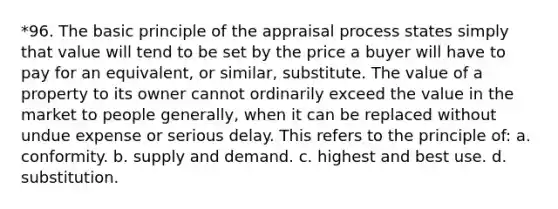 *96. The basic principle of the appraisal process states simply that value will tend to be set by the price a buyer will have to pay for an equivalent, or similar, substitute. The value of a property to its owner cannot ordinarily exceed the value in the market to people generally, when it can be replaced without undue expense or serious delay. This refers to the principle of: a. conformity. b. supply and demand. c. highest and best use. d. substitution.