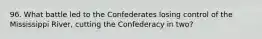 96. What battle led to the Confederates losing control of the Mississippi River, cutting the Confederacy in two?