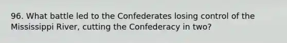 96. What battle led to the Confederates losing control of the Mississippi River, cutting the Confederacy in two?