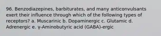 96. Benzodiazepines, barbiturates, and many anticonvulsants exert their influence through which of the following types of receptors? a. Muscarinic b. Dopaminergic c. Glutamic d. Adrenergic e. γ-Aminobutyric acid (GABA)-ergic