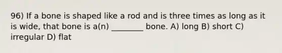 96) If a bone is shaped like a rod and is three times as long as it is wide, that bone is a(n) ________ bone. A) long B) short C) irregular D) flat