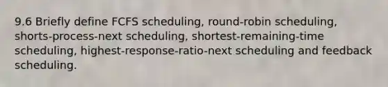 9.6 Briefly define FCFS scheduling, round-robin scheduling, shorts-process-next scheduling, shortest-remaining-time scheduling, highest-response-ratio-next scheduling and feedback scheduling.