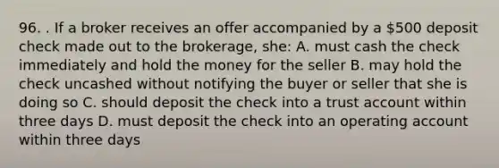 96. . If a broker receives an offer accompanied by a 500 deposit check made out to the brokerage, she: A. must cash the check immediately and hold the money for the seller B. may hold the check uncashed without notifying the buyer or seller that she is doing so C. should deposit the check into a trust account within three days D. must deposit the check into an operating account within three days