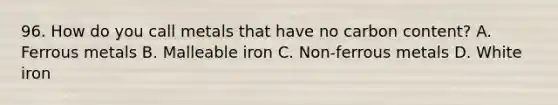 96. How do you call metals that have no carbon content? A. Ferrous metals B. Malleable iron C. Non-ferrous metals D. White iron