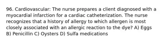 96. Cardiovascular: The nurse prepares a client diagnosed with a myocardial infarction for a cardiac catheterization. The nurse recognizes that a history of allergy to which allergen is most closely associated with an allergic reaction to the dye? A) Eggs B) Penicillin C) Oysters D) Sulfa medications