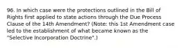 96. In which case were the protections outlined in the Bill of Rights first applied to state actions through the Due Process Clause of the 14th Amendment? (Note: this 1st Amendment case led to the establishment of what became known as the "Selective Incorporation Doctrine".)