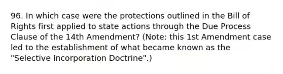 96. In which case were the protections outlined in the Bill of Rights first applied to state actions through the Due Process Clause of the 14th Amendment? (Note: this 1st Amendment case led to the establishment of what became known as the "Selective Incorporation Doctrine".)