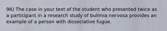 96) The case in your text of the student who presented twice as a participant in a research study of bulimia nervosa provides an example of a person with dissociative fugue.