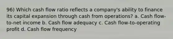 96) Which cash flow ratio reflects a company's ability to finance its capital expansion through cash from operations? a. Cash flow-to-net income b. Cash flow adequacy c. Cash flow-to-operating profit d. Cash flow frequency