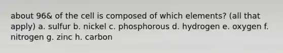 about 96& of the cell is composed of which elements? (all that apply) a. sulfur b. nickel c. phosphorous d. hydrogen e. oxygen f. nitrogen g. zinc h. carbon