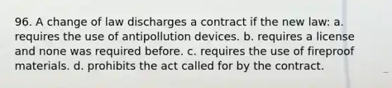 96. A change of law discharges a contract if the new law: a. requires the use of antipollution devices. b. requires a license and none was required before. c. requires the use of fireproof materials. d. prohibits the act called for by the contract.