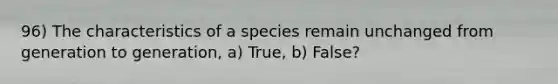 96) The characteristics of a species remain unchanged from generation to generation, a) True, b) False?