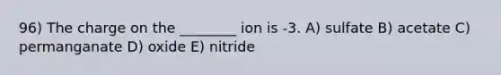 96) The charge on the ________ ion is -3. A) sulfate B) acetate C) permanganate D) oxide E) nitride