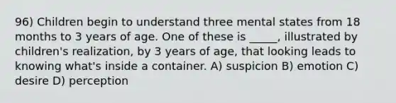 96) Children begin to understand three mental states from 18 months to 3 years of age. One of these is _____, illustrated by children's realization, by 3 years of age, that looking leads to knowing what's inside a container. A) suspicion B) emotion C) desire D) perception