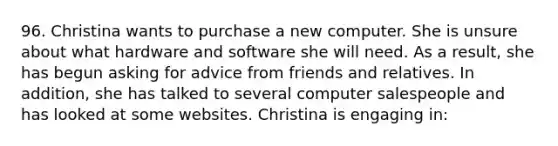 96. Christina wants to purchase a new computer. She is unsure about what hardware and software she will need. As a result, she has begun asking for advice from friends and relatives. In addition, she has talked to several computer salespeople and has looked at some websites. Christina is engaging in: