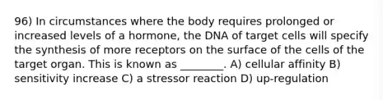 96) In circumstances where the body requires prolonged or increased levels of a hormone, the DNA of target cells will specify the synthesis of more receptors on the surface of the cells of the target organ. This is known as ________. A) cellular affinity B) sensitivity increase C) a stressor reaction D) up-regulation