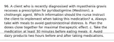 96. A client who is recently diagnosised with myasthenia gravis receives a prescription for pyridostigmine (Mestinon), a cholinergic agent. Which information should the nurse instruct the client to implement when taking this medication? a. Always take with meals to avoid gastrointestinal distress. b. Plan the doses close together for maximal therapeutic effect. c. Take the medication at least 30 minutes before eating meals. d. Avoid dairy products two hours before and after taking medications.