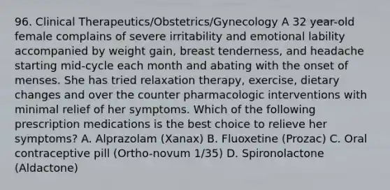 96. Clinical Therapeutics/Obstetrics/Gynecology A 32 year-old female complains of severe irritability and emotional lability accompanied by weight gain, breast tenderness, and headache starting mid-cycle each month and abating with the onset of menses. She has tried relaxation therapy, exercise, dietary changes and over the counter pharmacologic interventions with minimal relief of her symptoms. Which of the following prescription medications is the best choice to relieve her symptoms? A. Alprazolam (Xanax) B. Fluoxetine (Prozac) C. Oral contraceptive pill (Ortho-novum 1/35) D. Spironolactone (Aldactone)