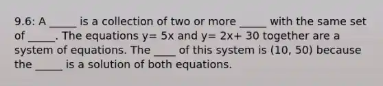 9.6: A _____ is a collection of two or more _____ with the same set of _____. The equations y= 5x and y= 2x+ 30 together are a system of equations. The ____ of this system is (10, 50) because the _____ is a solution of both equations.