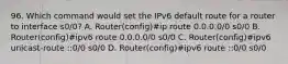 96. Which command would set the IPv6 default route for a router to interface s0/0? A. Router(config)#ip route 0.0.0.0/0 s0/0 B. Router(config)#ipv6 route 0.0.0.0/0 s0/0 C. Router(config)#ipv6 unicast-route ::0/0 s0/0 D. Router(config)#ipv6 route ::0/0 s0/0