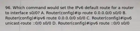 96. Which command would set the IPv6 default route for a router to interface s0/0? A. Router(config)#ip route 0.0.0.0/0 s0/0 B. Router(config)#ipv6 route 0.0.0.0/0 s0/0 C. Router(config)#ipv6 unicast-route ::0/0 s0/0 D. Router(config)#ipv6 route ::0/0 s0/0