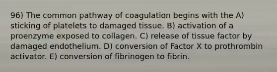 96) The common pathway of coagulation begins with the A) sticking of platelets to damaged tissue. B) activation of a proenzyme exposed to collagen. C) release of tissue factor by damaged endothelium. D) conversion of Factor X to prothrombin activator. E) conversion of fibrinogen to fibrin.