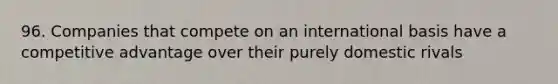 96. Companies that compete on an international basis have a competitive advantage over their purely domestic rivals