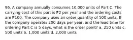 96. A company annually consumes 10,000 units of Part C. The carrying cost of this part is ₱2 per year and the ordering costs are ₱100. The company uses an order quantity of 500 units. If the company operates 200 days per year, and the lead time for ordering Part C is 5 days, what is the order point? a. 250 units c. 500 units b. 1,000 units d. 2,000 units