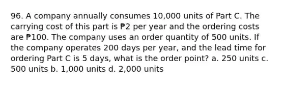 96. A company annually consumes 10,000 units of Part C. The carrying cost of this part is ₱2 per year and the ordering costs are ₱100. The company uses an order quantity of 500 units. If the company operates 200 days per year, and the lead time for ordering Part C is 5 days, what is the order point? a. 250 units c. 500 units b. 1,000 units d. 2,000 units