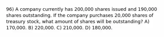 96) A company currently has 200,000 shares issued and 190,000 shares outstanding. If the company purchases 20,000 shares of treasury stock, what amount of shares will be outstanding? A) 170,000. B) 220,000. C) 210,000. D) 180,000.