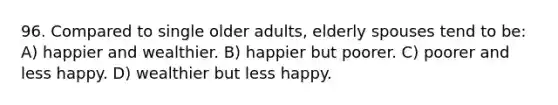 96. Compared to single older adults, elderly spouses tend to be: A) happier and wealthier. B) happier but poorer. C) poorer and less happy. D) wealthier but less happy.