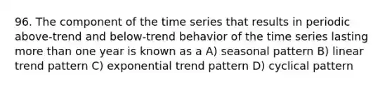 96. The component of the time series that results in periodic above-trend and below-trend behavior of the time series lasting more than one year is known as a A) seasonal pattern B) linear trend pattern C) exponential trend pattern D) cyclical pattern