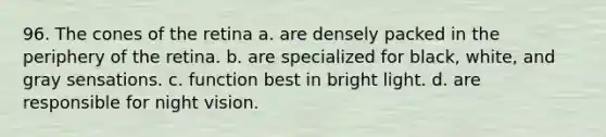 96. The cones of the retina a. are densely packed in the periphery of the retina. b. are specialized for black, white, and gray sensations. c. function best in bright light. d. are responsible for night vision.