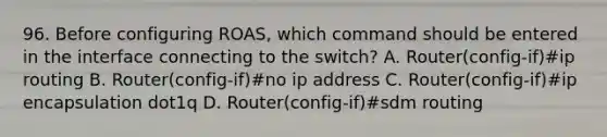 96. Before configuring ROAS, which command should be entered in the interface connecting to the switch? A. Router(config-if)#ip routing B. Router(config-if)#no ip address C. Router(config-if)#ip encapsulation dot1q D. Router(config-if)#sdm routing