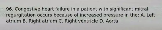 96. Congestive heart failure in a patient with significant mitral regurgitation occurs because of increased pressure in the: A. Left atrium B. Right atrium C. Right ventricle D. Aorta