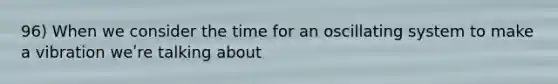96) When we consider the time for an oscillating system to make a vibration weʹre talking about