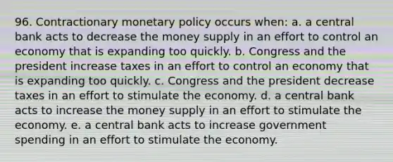 96. Contractionary monetary policy occurs when: a. a central bank acts to decrease the money supply in an effort to control an economy that is expanding too quickly. b. Congress and the president increase taxes in an effort to control an economy that is expanding too quickly. c. Congress and the president decrease taxes in an effort to stimulate the economy. d. a central bank acts to increase the money supply in an effort to stimulate the economy. e. a central bank acts to increase government spending in an effort to stimulate the economy.